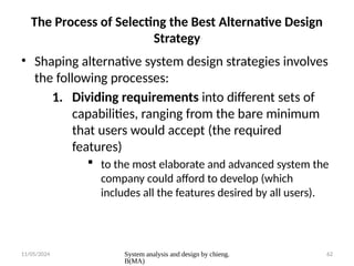 11/05/2024 System analysis and design by chieng.
B(MA)
62
The Process of Selecting the Best Alternative Design
Strategy
• Shaping alternative system design strategies involves
the following processes:
1. Dividing requirements into different sets of
capabilities, ranging from the bare minimum
that users would accept (the required
features)
 to the most elaborate and advanced system the
company could afford to develop (which
includes all the features desired by all users).
 