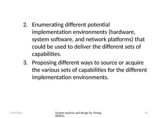 11/05/2024 System analysis and design by chieng.
B(MA)
63
2. Enumerating different potential
implementation environments (hardware,
system software, and network platforms) that
could be used to deliver the different sets of
capabilities.
3. Proposing different ways to source or acquire
the various sets of capabilities for the different
implementation environments.
 