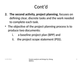 11/05/2024 System analysis and design by chieng.
B(MA)
8
Cont’d
2. The second activity, project planning, focuses on
defining clear, discrete tasks and the work needed
to complete each task.
• The objective of the project planning process is to
produce two documents:
i. a baseline project plan (BPP) and
ii. the project scope statement (PSS).
 