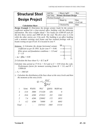 EARTHQUAKE RESISTANT DESIGN OF STEEL STRUCTURES
Structural Steel
Design Project
Calculation Sheet
Job No: Sheet 1 of 1 Rev
Job Title: Seismic Resistant Design
Worked Example – 1
Made by
SRSK
Date
15-07-00
Checked by Date
Design Example 1: Determine the design seismic loads by the seismic
coefficient method for a four-storied office building with the following
information. The story weights (dead + live loads) are 4200 kN each for
the first three stories and 3000 kN for the roof. The first story is 4.2m
while the other stories are 3.2m each. The building is an office building
with a moment resisting steel frame and has isolated footings with tie
beams resting on type II soil. It is located in zone V.
Solution: 1) Calculate the design horizontal seismic
coefficient as per IS 1893. α0 for zone V = 0.08;
β for given soil-foundation conditions = 1.0 and
I = 1.0
∴ αh = βIα0 = 0.08
2) Calculate the base shear VB = K C αh W
Calculate time period as T=0.1n = 0.4 and so C = 0.91 from the code,
Performance factor for moment resisting frame K = 1.0, and W =
13800 kN
∴ VB = 1005 kN
1) Calculate the distribution of the base shear at the story levels and then
the moments at the story levels.
i hi(m) Wi(kN) Wihi
2
Qi(kN) Mi(kN-m)
4 13.8 3000 571320 426 0
3 10.6 4200 471912 352 1363
2 7.4 4200 229992 172 3853
1 4.2 4200 74088 55 6893
Total - - 1347312 1005 11114
Version II 45 - 24
∑
= 4
1
2
2
ii
ii
Bi
hW
hW
VQ
Q4
 