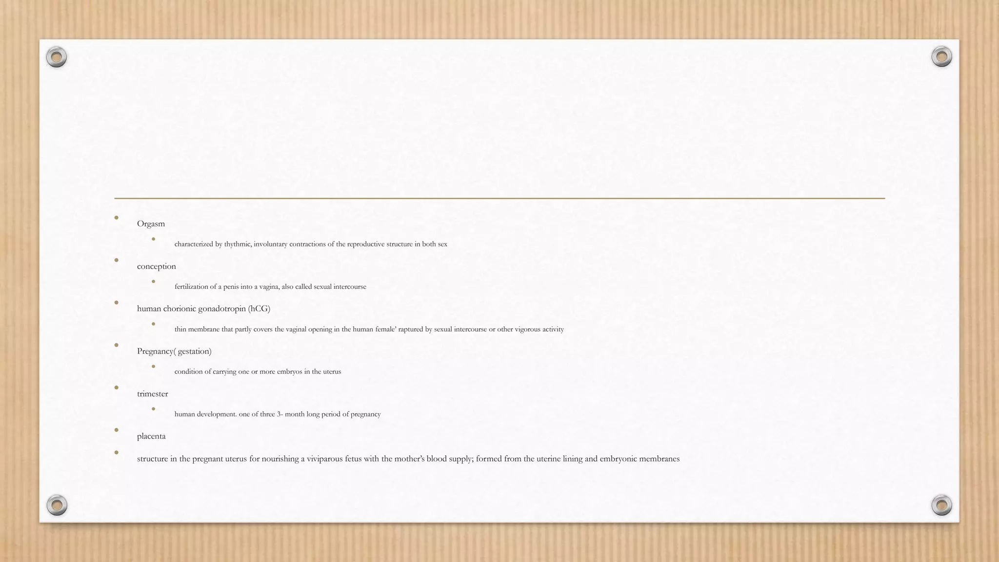 • Orgasm
• characterized by thythmic, involuntary contractions of the reproductive structure in both sex
• conception
• fertilization of a penis into a vagina, also called sexual intercourse
• human chorionic gonadotropin (hCG)
• thin membrane that partly covers the vaginal opening in the human female’ raptured by sexual intercourse or other vigorous activity
• Pregnancy( gestation)
• condition of carrying one or more embryos in the uterus
• trimester
• human development. one of three 3- month long period of pregnancy
• placenta
• structure in the pregnant uterus for nourishing a viviparous fetus with the mother’s blood supply; formed from the uterine lining and embryonic membranes
 