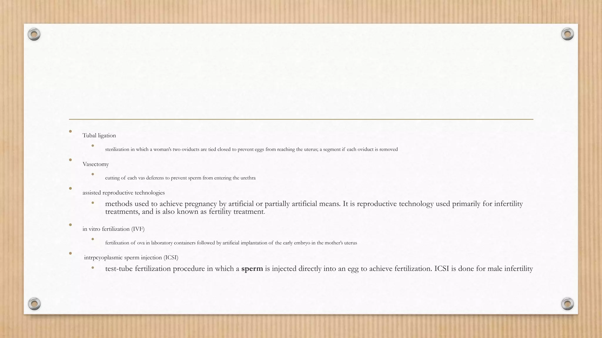 • Tubal ligation
• sterilization in which a woman’s two oviducts are tied closed to prevent eggs from reaching the uterus; a segment if each oviduct is removed
• Vasectomy
• cutting of each vas deferens to prevent sperm from entering the urethra
• assisted reproductive technologies
• methods used to achieve pregnancy by artificial or partially artificial means. It is reproductive technology used primarily for infertility
treatments, and is also known as fertility treatment.
• in vitro fertilization (IVF)
• fertilixation of ova in laboratory containers followed by artificial implantation of the early embryo in the mother’s uterus
• intrpcyoplasmic sperm injection (ICSI)
• test-tube fertilization procedure in which a sperm is injected directly into an egg to achieve fertilization. ICSI is done for male infertility
 