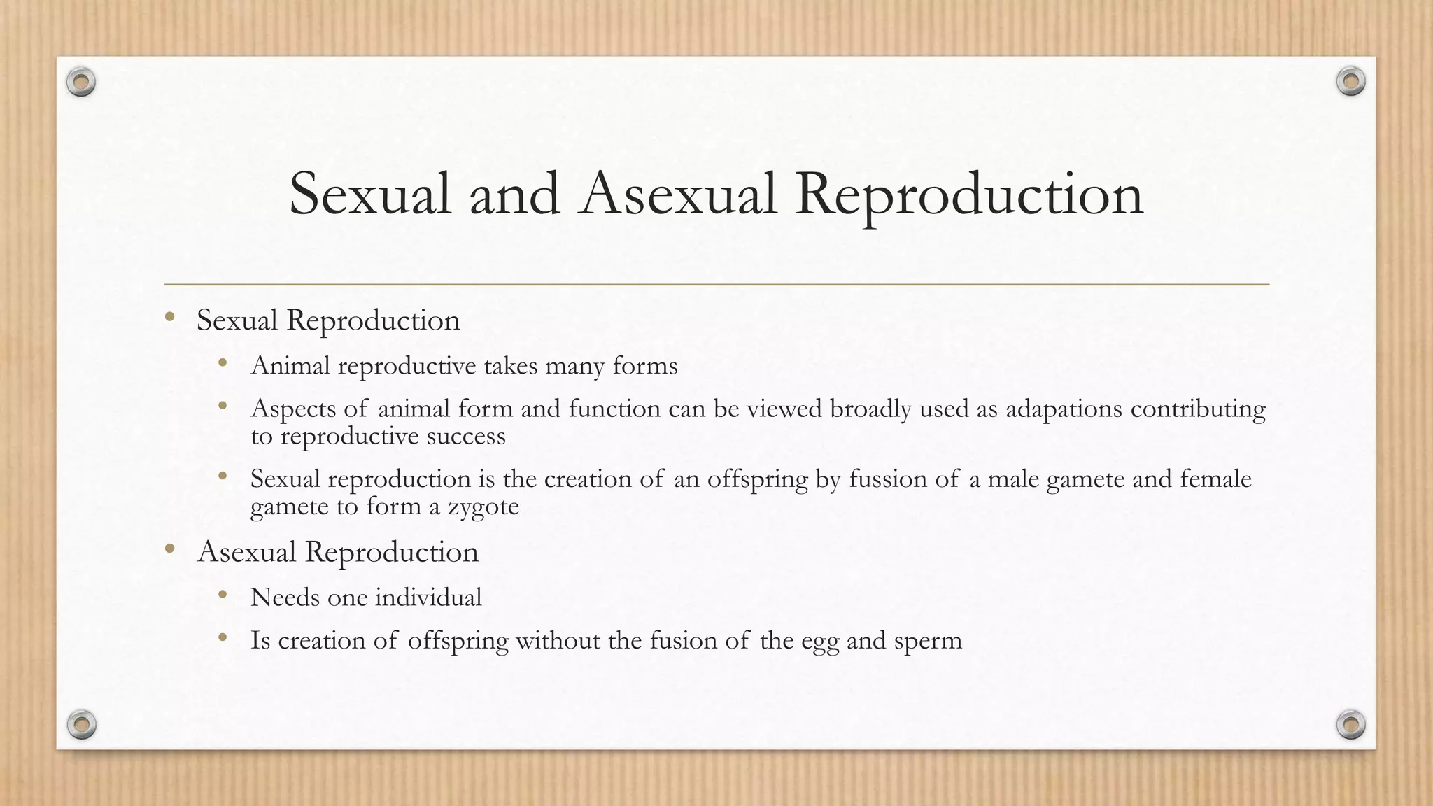Sexual and Asexual Reproduction
• Sexual Reproduction
• Animal reproductive takes many forms
• Aspects of animal form and function can be viewed broadly used as adapations contributing
to reproductive success
• Sexual reproduction is the creation of an offspring by fussion of a male gamete and female
gamete to form a zygote
• Asexual Reproduction
• Needs one individual
• Is creation of offspring without the fusion of the egg and sperm
 
