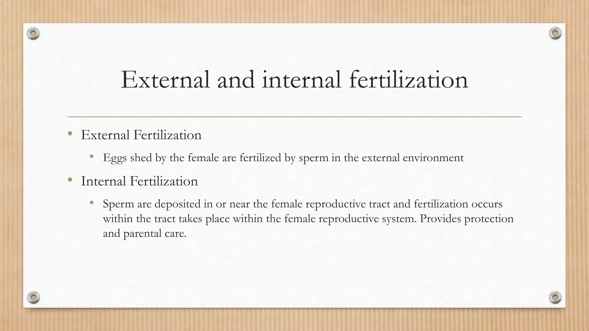 External and internal fertilization
• External Fertilization
• Eggs shed by the female are fertilized by sperm in the external environment
• Internal Fertilization
• Sperm are deposited in or near the female reproductive tract and fertilization occurs
within the tract takes place within the female reproductive system. Provides protection
and parental care.
 