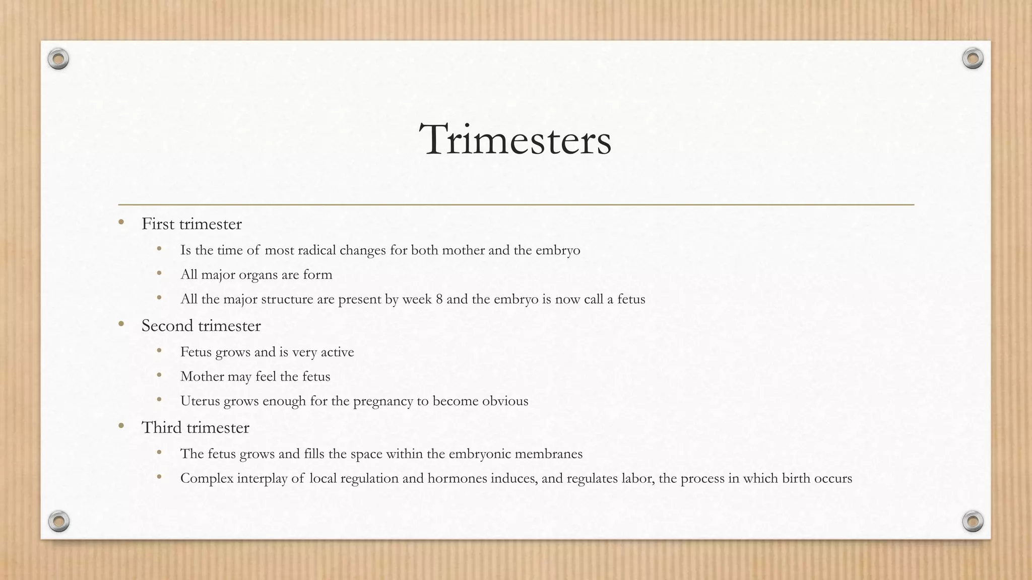 Trimesters
• First trimester
• Is the time of most radical changes for both mother and the embryo
• All major organs are form
• All the major structure are present by week 8 and the embryo is now call a fetus
• Second trimester
• Fetus grows and is very active
• Mother may feel the fetus
• Uterus grows enough for the pregnancy to become obvious
• Third trimester
• The fetus grows and fills the space within the embryonic membranes
• Complex interplay of local regulation and hormones induces, and regulates labor, the process in which birth occurs
 