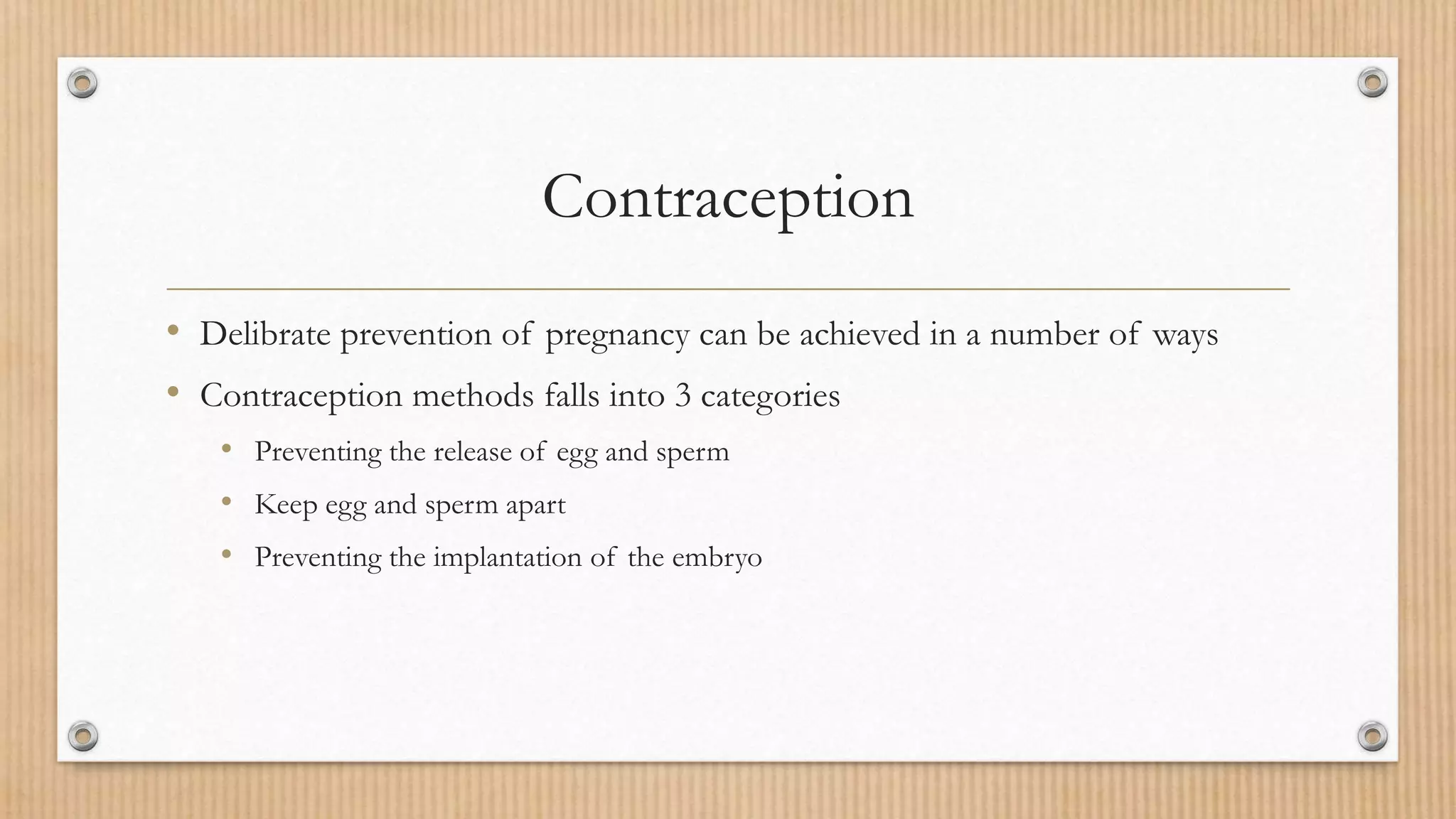 Contraception
• Delibrate prevention of pregnancy can be achieved in a number of ways
• Contraception methods falls into 3 categories
• Preventing the release of egg and sperm
• Keep egg and sperm apart
• Preventing the implantation of the embryo
 