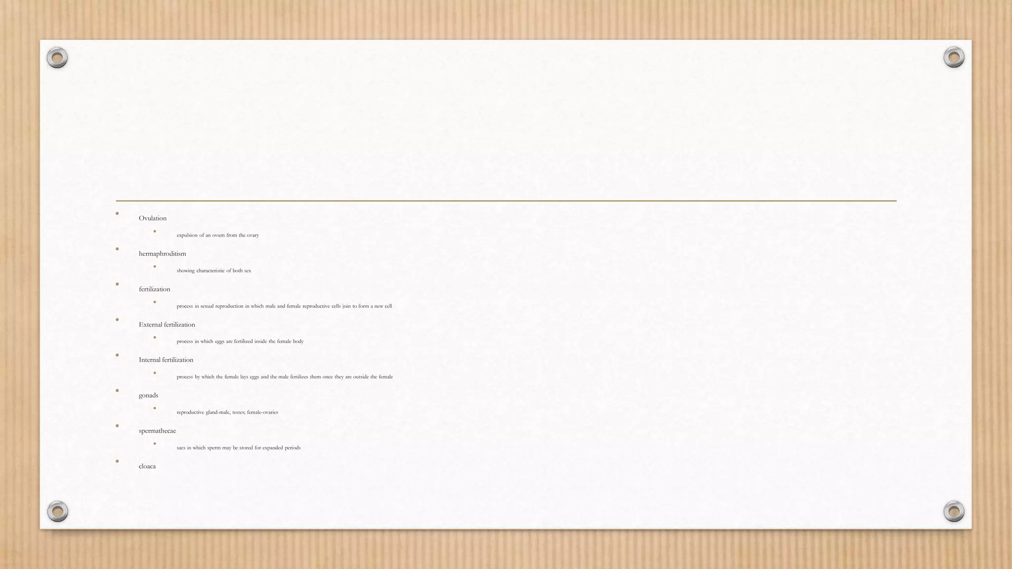 • Ovulation
• expulsion of an ovum from the ovary
• hermaphroditism
• showing characteristic of both sex
• fertilization
• process in sexual reproduction in which male and female reproductive cells join to form a new cell
• External fertilization
• process in which eggs are fertilized inside the female body
• Internal fertilization
• process by which the female lays eggs and the male fertilizes them once they are outside the female
• gonads
• reproductive gland-male, testes; female-ovaries
• spermathecae
• sacs in which sperm may be stored for expanded periods
• cloaca
 