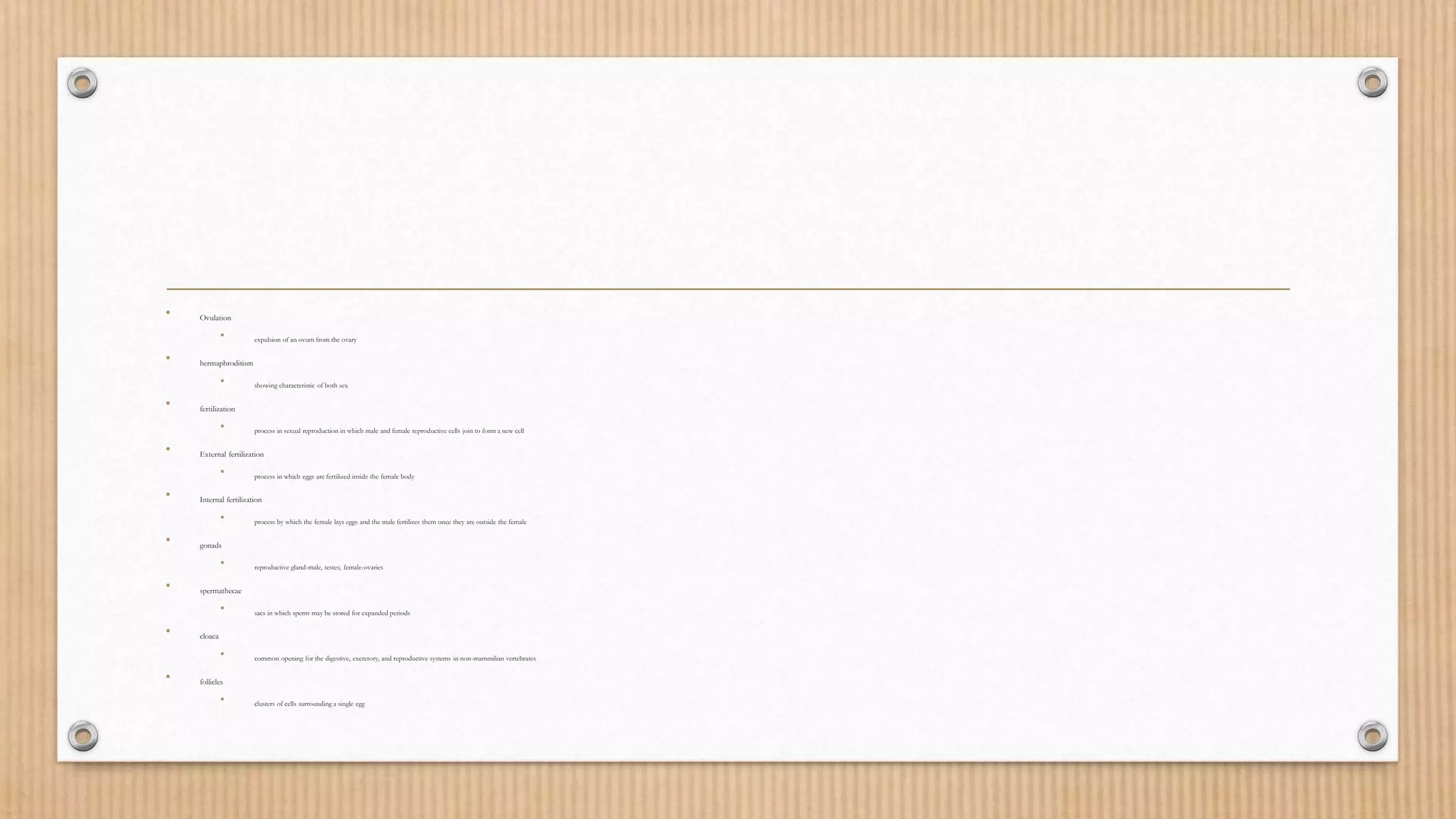 • Ovulation
• expulsion of an ovum from the ovary
• hermaphroditism
• showing characteristic of both sex
• fertilization
• process in sexual reproduction in which male and female reproductive cells join to form a new cell
• External fertilization
• process in which eggs are fertilized inside the female body
• Internal fertilization
• process by which the female lays eggs and the male fertilizes them once they are outside the female
• gonads
• reproductive gland-male, testes; female-ovaries
• spermathecae
• sacs in which sperm may be stored for expanded periods
• cloaca
• common opening for the digestive, excretory, and reproductive systems in non-mammilian vertebrates
• follicles
• clusters of cells surrounding a single egg
 