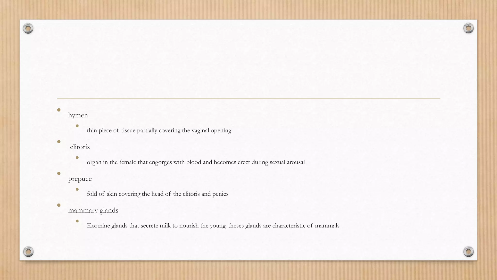 • hymen
• thin piece of tissue partially covering the vaginal opening
• clitoris
• organ in the female that engorges with blood and becomes erect during sexual arousal
• prepuce
• fold of skin covering the head of the clitoris and penics
• mammary glands
• Exocrine glands that secrete milk to nourish the young. theses glands are characteristic of mammals
 
