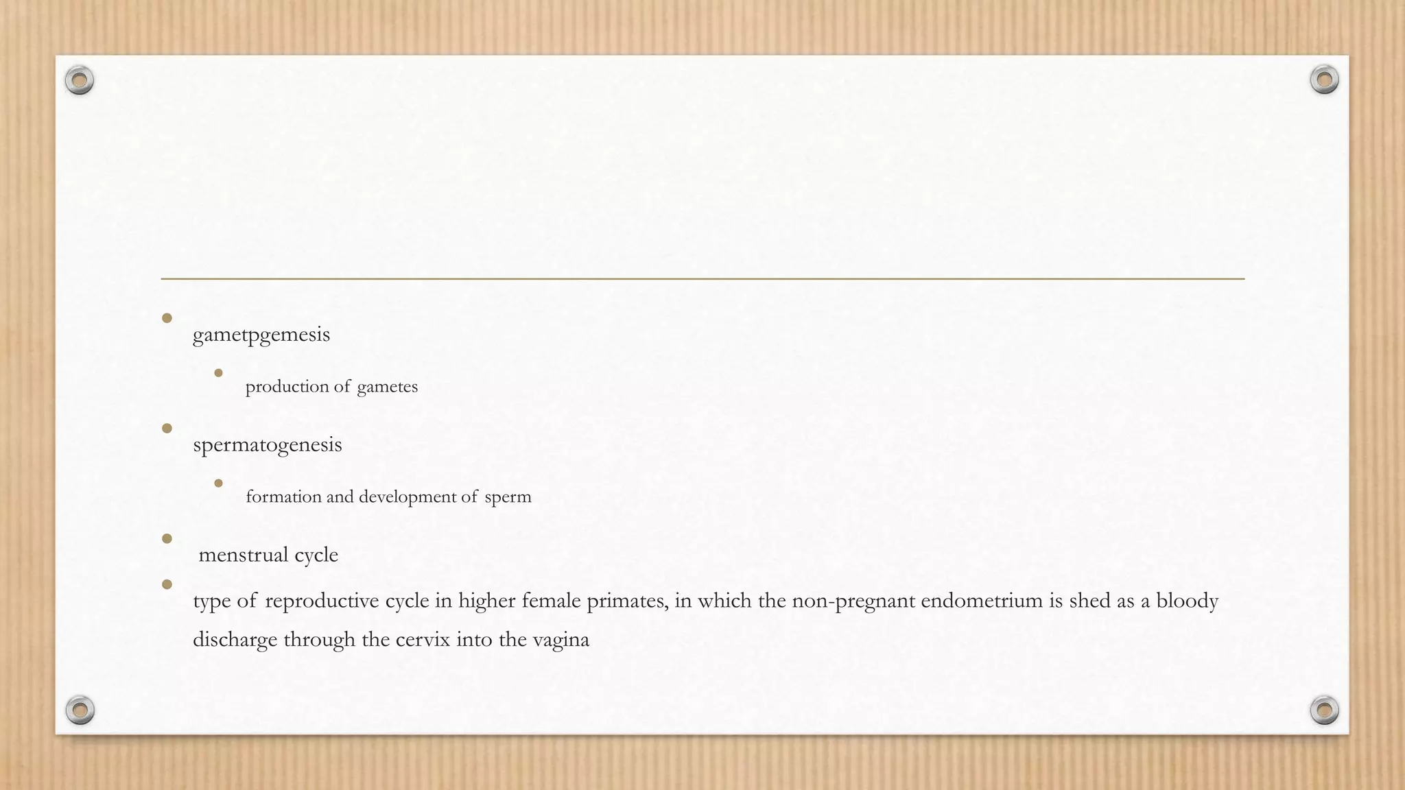 • gametpgemesis
• production of gametes
• spermatogenesis
• formation and development of sperm
• menstrual cycle
• type of reproductive cycle in higher female primates, in which the non-pregnant endometrium is shed as a bloody
discharge through the cervix into the vagina
 