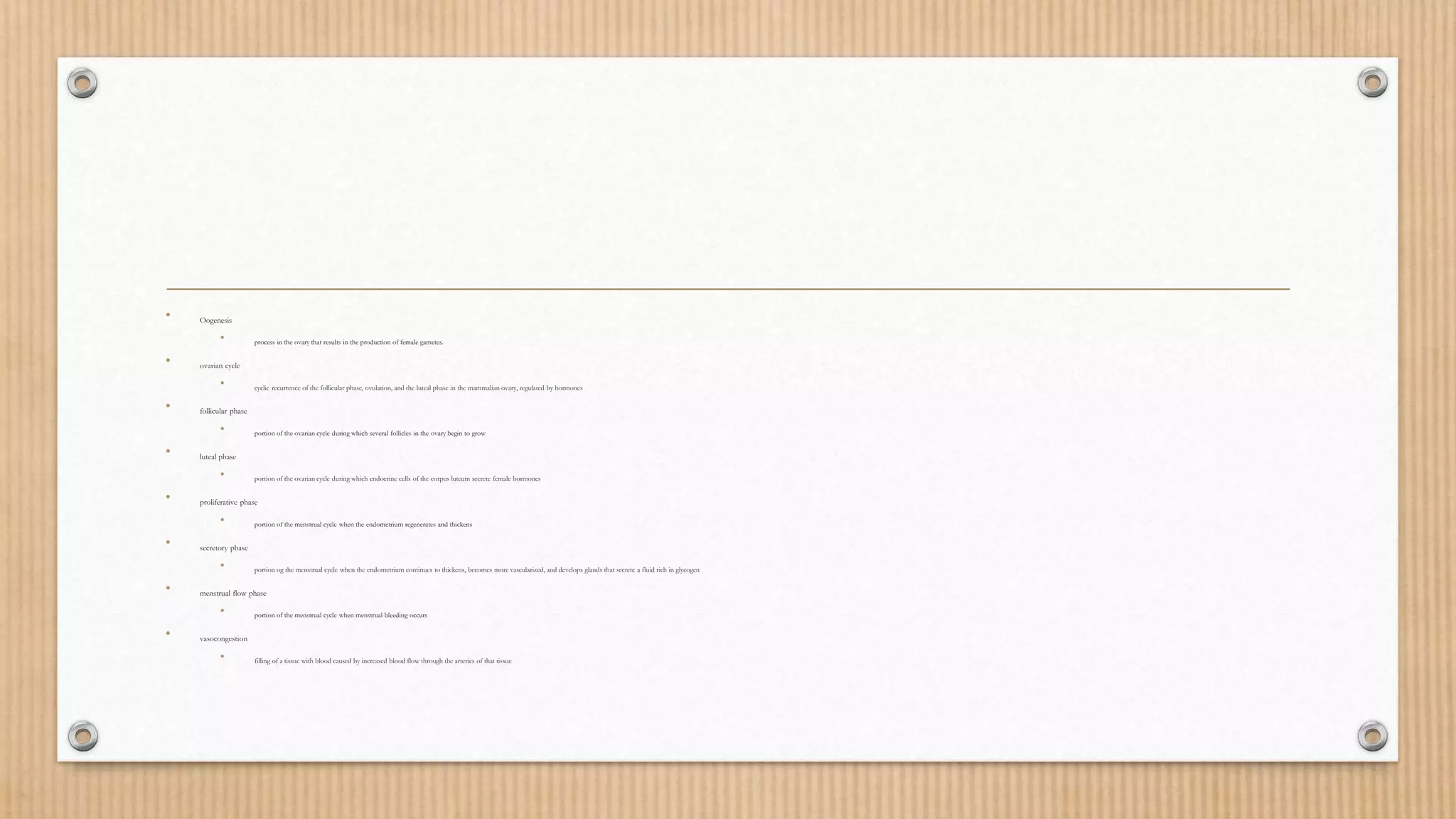 • Oogenesis
• process in the ovary that results in the production of female gametes.
• ovarian cycle
• cyclic recurrence of the follicular phase, ovulation, and the luteal phase in the mammalian ovary, regulated by hormones
• follicular phase
• portion of the ovarian cycle during which several follicles in the ovary begin to grow
• luteal phase
• portion of the ovarian cycle during which endocrine cells of the corpus luteum secrete female hormones
• proliferative phase
• portion of the menstrual cycle when the endometrium regenerates and thickens
• secretory phase
• portion og the menstrual cycle when the endometrium continues to thickens, becomes more vascularized, and develops glands that secrete a fluid rich in glycogen
• menstrual flow phase
• portion of the menstrual cycle when menstrual bleeding occurs
• vasocongestion
• filling of a tissue with blood caused by increased blood flow through the arteries of that tissue
 