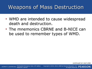 Prehospital Emergency Care, 10th
edition
Mistovich | Karren
Copyright © 2014, 2010, 2008 by Pearson Education, Inc.
All Rights Reserved
Weapons of Mass DestructionWeapons of Mass Destruction
• WMD are intended to cause widespread
death and destruction.
• The mnemonics CBRNE and B-NICE can
be used to remember types of WMD.
continued on next slide
 