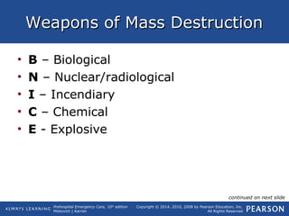Prehospital Emergency Care, 10th
edition
Mistovich | Karren
Copyright © 2014, 2010, 2008 by Pearson Education, Inc.
All Rights Reserved
Weapons of Mass DestructionWeapons of Mass Destruction
• B – Biological
• N – Nuclear/radiological
• I – Incendiary
• C – Chemical
• E - Explosive
continued on next slide
 