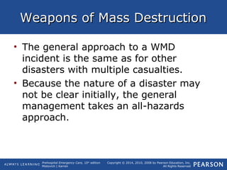 Prehospital Emergency Care, 10th
edition
Mistovich | Karren
Copyright © 2014, 2010, 2008 by Pearson Education, Inc.
All Rights Reserved
Weapons of Mass DestructionWeapons of Mass Destruction
• The general approach to a WMD
incident is the same as for other
disasters with multiple casualties.
• Because the nature of a disaster may
not be clear initially, the general
management takes an all-hazards
approach.
 