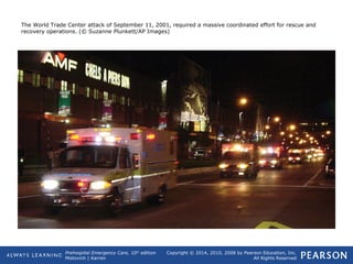 Prehospital Emergency Care, 10th
edition
Mistovich | Karren
Copyright © 2014, 2010, 2008 by Pearson Education, Inc.
All Rights Reserved
The World Trade Center attack of September 11, 2001, required a massive coordinated effort for rescue and
recovery operations. (© Suzanne Plunkett/AP Images)
 