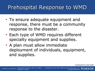 Prehospital Emergency Care, 10th
edition
Mistovich | Karren
Copyright © 2014, 2010, 2008 by Pearson Education, Inc.
All Rights Reserved
Prehospital Response to WMDPrehospital Response to WMD
• To ensure adequate equipment and
response, there must be a community
response to the disaster.
• Each type of WMD requires different
specialty equipment and supplies.
• A plan must allow immediate
deployment of individuals, equipment,
and supplies.
continued on next slide
 