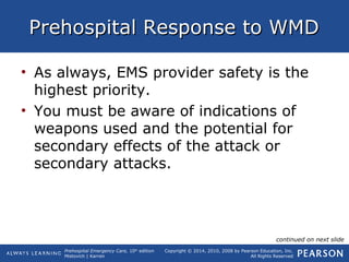 Prehospital Emergency Care, 10th
edition
Mistovich | Karren
Copyright © 2014, 2010, 2008 by Pearson Education, Inc.
All Rights Reserved
Prehospital Response to WMDPrehospital Response to WMD
• As always, EMS provider safety is the
highest priority.
• You must be aware of indications of
weapons used and the potential for
secondary effects of the attack or
secondary attacks.
continued on next slide
 