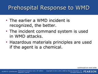 Prehospital Emergency Care, 10th
edition
Mistovich | Karren
Copyright © 2014, 2010, 2008 by Pearson Education, Inc.
All Rights Reserved
Prehospital Response to WMDPrehospital Response to WMD
• The earlier a WMD incident is
recognized, the better.
• The incident command system is used
in WMD attacks.
• Hazardous materials principles are used
if the agent is a chemical.
continued on next slide
 