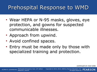 Prehospital Emergency Care, 10th
edition
Mistovich | Karren
Copyright © 2014, 2010, 2008 by Pearson Education, Inc.
All Rights Reserved
Prehospital Response to WMDPrehospital Response to WMD
• Wear HEPA or N-95 masks, gloves, eye
protection, and gowns for suspected
communicable illnesses.
• Approach from upwind.
• Avoid confined spaces.
• Entry must be made only by those with
specialized training and protection.
continued on next slide
 