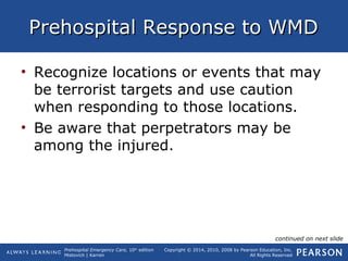 Prehospital Emergency Care, 10th
edition
Mistovich | Karren
Copyright © 2014, 2010, 2008 by Pearson Education, Inc.
All Rights Reserved
Prehospital Response to WMDPrehospital Response to WMD
• Recognize locations or events that may
be terrorist targets and use caution
when responding to those locations.
• Be aware that perpetrators may be
among the injured.
continued on next slide
 