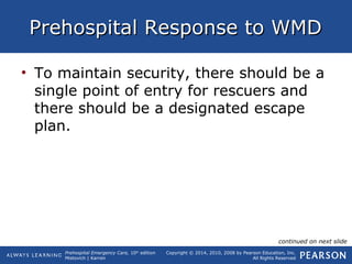 Prehospital Emergency Care, 10th
edition
Mistovich | Karren
Copyright © 2014, 2010, 2008 by Pearson Education, Inc.
All Rights Reserved
Prehospital Response to WMDPrehospital Response to WMD
• To maintain security, there should be a
single point of entry for rescuers and
there should be a designated escape
plan.
continued on next slide
 