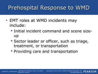 Prehospital Emergency Care, 10th
edition
Mistovich | Karren
Copyright © 2014, 2010, 2008 by Pearson Education, Inc.
All Rights Reserved
Prehospital Response to WMDPrehospital Response to WMD
• EMT roles at WMD incidents may
include:
 Initial incident command and scene size-
up
 Sector leader or officer, such as triage,
treatment, or transportation
 Providing care and transportation
 