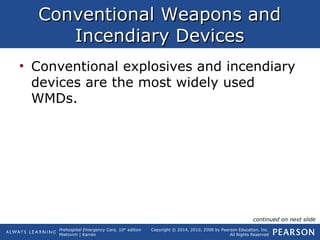 Prehospital Emergency Care, 10th
edition
Mistovich | Karren
Copyright © 2014, 2010, 2008 by Pearson Education, Inc.
All Rights Reserved
Conventional Weapons andConventional Weapons and
Incendiary DevicesIncendiary Devices
• Conventional explosives and incendiary
devices are the most widely used
WMDs.
continued on next slide
 