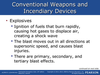 Prehospital Emergency Care, 10th
edition
Mistovich | Karren
Copyright © 2014, 2010, 2008 by Pearson Education, Inc.
All Rights Reserved
Conventional Weapons andConventional Weapons and
Incendiary DevicesIncendiary Devices
• Explosives
 Ignition of fuels that burn rapidly,
causing hot gases to displace air,
creating a shock wave
 The blast moves out in all directions at
supersonic speed, and causes blast
injuries.
 There are primary, secondary, and
tertiary blast effects.
continued on next slide
 