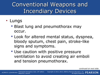 Prehospital Emergency Care, 10th
edition
Mistovich | Karren
Copyright © 2014, 2010, 2008 by Pearson Education, Inc.
All Rights Reserved
Conventional Weapons andConventional Weapons and
Incendiary DevicesIncendiary Devices
• Lungs
 Blast lung and pneumothorax may
occur.
 Look for altered mental status, dyspnea,
bloody sputum, chest pain, stroke-like
signs and symptoms.
 Use caution with positive pressure
ventilation to avoid creating air emboli
and tension pneumothorax.
continued on next slide
 