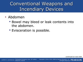 Prehospital Emergency Care, 10th
edition
Mistovich | Karren
Copyright © 2014, 2010, 2008 by Pearson Education, Inc.
All Rights Reserved
Conventional Weapons andConventional Weapons and
Incendiary DevicesIncendiary Devices
• Abdomen
 Bowel may bleed or leak contents into
the abdomen.
 Evisceration is possible.
continued on next slide
 