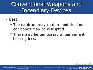 Prehospital Emergency Care, 10th
edition
Mistovich | Karren
Copyright © 2014, 2010, 2008 by Pearson Education, Inc.
All Rights Reserved
Conventional Weapons andConventional Weapons and
Incendiary DevicesIncendiary Devices
• Ears
 The eardrum may rupture and the inner
ear bones may be disrupted.
 There may be temporary or permanent
hearing loss.
continued on next slide
 