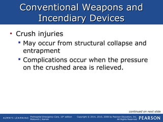 Prehospital Emergency Care, 10th
edition
Mistovich | Karren
Copyright © 2014, 2010, 2008 by Pearson Education, Inc.
All Rights Reserved
Conventional Weapons andConventional Weapons and
Incendiary DevicesIncendiary Devices
• Crush injuries
 May occur from structural collapse and
entrapment
 Complications occur when the pressure
on the crushed area is relieved.
continued on next slide
 