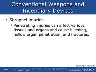 Prehospital Emergency Care, 10th
edition
Mistovich | Karren
Copyright © 2014, 2010, 2008 by Pearson Education, Inc.
All Rights Reserved
Conventional Weapons andConventional Weapons and
Incendiary DevicesIncendiary Devices
• Shrapnel injuries
 Penetrating injuries can affect various
tissues and organs and cause bleeding,
hollow organ penetration, and fractures.
continued on next slide
 
