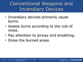 Prehospital Emergency Care, 10th
edition
Mistovich | Karren
Copyright © 2014, 2010, 2008 by Pearson Education, Inc.
All Rights Reserved
Conventional Weapons andConventional Weapons and
Incendiary DevicesIncendiary Devices
• Incendiary devices primarily cause
burns.
• Assess burns according to the rule of
nines.
• Pay attention to airway and breathing.
• Dress the burned areas.
 