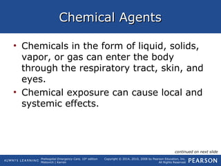 Prehospital Emergency Care, 10th
edition
Mistovich | Karren
Copyright © 2014, 2010, 2008 by Pearson Education, Inc.
All Rights Reserved
Chemical AgentsChemical Agents
• Chemicals in the form of liquid, solids,
vapor, or gas can enter the body
through the respiratory tract, skin, and
eyes.
• Chemical exposure can cause local and
systemic effects.
continued on next slide
 