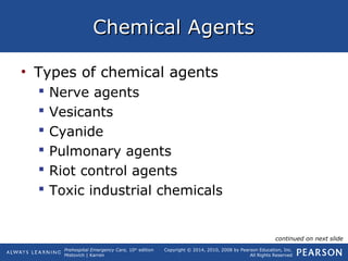 Prehospital Emergency Care, 10th
edition
Mistovich | Karren
Copyright © 2014, 2010, 2008 by Pearson Education, Inc.
All Rights Reserved
Chemical AgentsChemical Agents
• Types of chemical agents
 Nerve agents
 Vesicants
 Cyanide
 Pulmonary agents
 Riot control agents
 Toxic industrial chemicals
continued on next slide
 