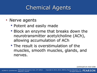 Prehospital Emergency Care, 10th
edition
Mistovich | Karren
Copyright © 2014, 2010, 2008 by Pearson Education, Inc.
All Rights Reserved
Chemical AgentsChemical Agents
• Nerve agents
 Potent and easily made
 Block an enzyme that breaks down the
neurotransmitter acetylcholine (ACh),
allowing accumulation of ACh
 The result is overstimulation of the
muscles, smooth muscles, glands, and
nerves.
continued on next slide
 