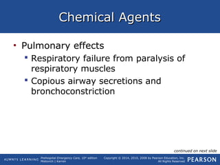 Prehospital Emergency Care, 10th
edition
Mistovich | Karren
Copyright © 2014, 2010, 2008 by Pearson Education, Inc.
All Rights Reserved
Chemical AgentsChemical Agents
• Pulmonary effects
 Respiratory failure from paralysis of
respiratory muscles
 Copious airway secretions and
bronchoconstriction
continued on next slide
 