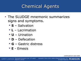 Prehospital Emergency Care, 10th
edition
Mistovich | Karren
Copyright © 2014, 2010, 2008 by Pearson Education, Inc.
All Rights Reserved
Chemical AgentsChemical Agents
• The SLUDGE mnemonic summarizes
signs and symptoms.
 S – Salivation
 L – Lacrimation
 U – Urination
 D – Defecation
 G – Gastric distress
 E - Emesis
continued on next slide
 