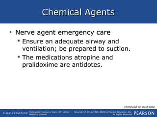 Prehospital Emergency Care, 10th
edition
Mistovich | Karren
Copyright © 2014, 2010, 2008 by Pearson Education, Inc.
All Rights Reserved
Chemical AgentsChemical Agents
• Nerve agent emergency care
 Ensure an adequate airway and
ventilation; be prepared to suction.
 The medications atropine and
pralidoxime are antidotes.
continued on next slide
 