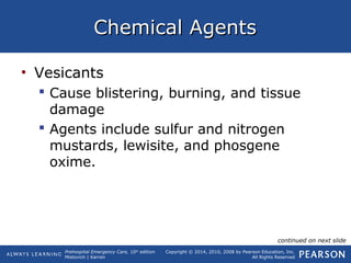Prehospital Emergency Care, 10th
edition
Mistovich | Karren
Copyright © 2014, 2010, 2008 by Pearson Education, Inc.
All Rights Reserved
Chemical AgentsChemical Agents
• Vesicants
 Cause blistering, burning, and tissue
damage
 Agents include sulfur and nitrogen
mustards, lewisite, and phosgene
oxime.
continued on next slide
 