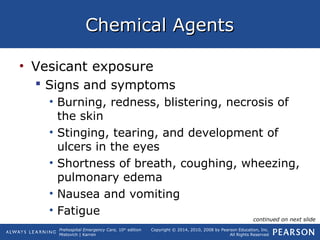 Prehospital Emergency Care, 10th
edition
Mistovich | Karren
Copyright © 2014, 2010, 2008 by Pearson Education, Inc.
All Rights Reserved
Chemical AgentsChemical Agents
• Vesicant exposure
 Signs and symptoms
• Burning, redness, blistering, necrosis of
the skin
• Stinging, tearing, and development of
ulcers in the eyes
• Shortness of breath, coughing, wheezing,
pulmonary edema
• Nausea and vomiting
• Fatigue
continued on next slide
 