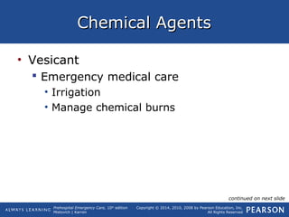 Prehospital Emergency Care, 10th
edition
Mistovich | Karren
Copyright © 2014, 2010, 2008 by Pearson Education, Inc.
All Rights Reserved
Chemical AgentsChemical Agents
• Vesicant
 Emergency medical care
• Irrigation
• Manage chemical burns
continued on next slide
 