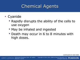 Prehospital Emergency Care, 10th
edition
Mistovich | Karren
Copyright © 2014, 2010, 2008 by Pearson Education, Inc.
All Rights Reserved
Chemical AgentsChemical Agents
• Cyanide
 Rapidly disrupts the ability of the cells to
use oxygen
 May be inhaled and ingested
 Death may occur in 6 to 8 minutes with
high doses.
continued on next slide
 