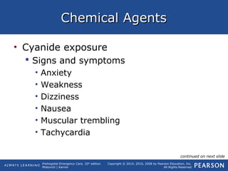 Prehospital Emergency Care, 10th
edition
Mistovich | Karren
Copyright © 2014, 2010, 2008 by Pearson Education, Inc.
All Rights Reserved
Chemical AgentsChemical Agents
• Cyanide exposure
 Signs and symptoms
• Anxiety
• Weakness
• Dizziness
• Nausea
• Muscular trembling
• Tachycardia
continued on next slide
 