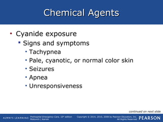 Prehospital Emergency Care, 10th
edition
Mistovich | Karren
Copyright © 2014, 2010, 2008 by Pearson Education, Inc.
All Rights Reserved
Chemical AgentsChemical Agents
• Cyanide exposure
 Signs and symptoms
• Tachypnea
• Pale, cyanotic, or normal color skin
• Seizures
• Apnea
• Unresponsiveness
continued on next slide
 
