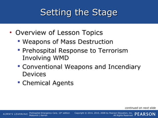 Prehospital Emergency Care, 10th
edition
Mistovich | Karren
Copyright © 2014, 2010, 2008 by Pearson Education, Inc.
All Rights Reserved
Setting the StageSetting the Stage
• Overview of Lesson Topics
 Weapons of Mass Destruction
 Prehospital Response to Terrorism
Involving WMD
 Conventional Weapons and Incendiary
Devices
 Chemical Agents
continued on next slide
 