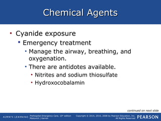 Prehospital Emergency Care, 10th
edition
Mistovich | Karren
Copyright © 2014, 2010, 2008 by Pearson Education, Inc.
All Rights Reserved
Chemical AgentsChemical Agents
• Cyanide exposure
 Emergency treatment
• Manage the airway, breathing, and
oxygenation.
• There are antidotes available.
• Nitrites and sodium thiosulfate
• Hydroxocobalamin
continued on next slide
 