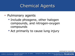 Prehospital Emergency Care, 10th
edition
Mistovich | Karren
Copyright © 2014, 2010, 2008 by Pearson Education, Inc.
All Rights Reserved
Chemical AgentsChemical Agents
• Pulmonary agents
 Include phosgene, other halogen
compounds, and nitrogen-oxygen
compounds
 Act primarily to cause lung injury
continued on next slide
 