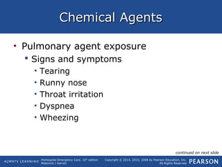 Prehospital Emergency Care, 10th
edition
Mistovich | Karren
Copyright © 2014, 2010, 2008 by Pearson Education, Inc.
All Rights Reserved
Chemical AgentsChemical Agents
• Pulmonary agent exposure
 Signs and symptoms
• Tearing
• Runny nose
• Throat irritation
• Dyspnea
• Wheezing
continued on next slide
 